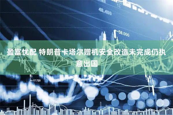 盈富忧配 特朗普卡塔尔赠机安全改造未完成仍执意出国